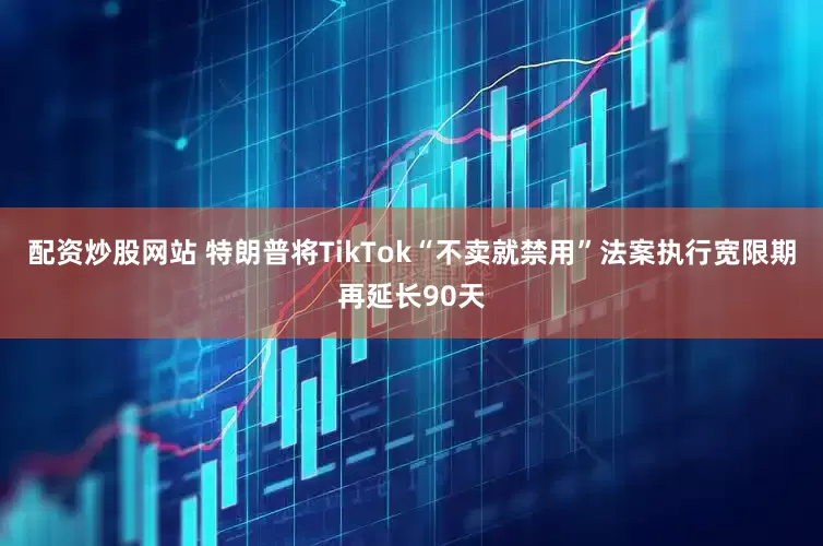 配资炒股网站 特朗普将TikTok“不卖就禁用”法案执行宽限期再延长90天