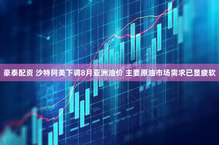 豪泰配资 沙特阿美下调8月亚洲油价 主要原油市场需求已显疲软