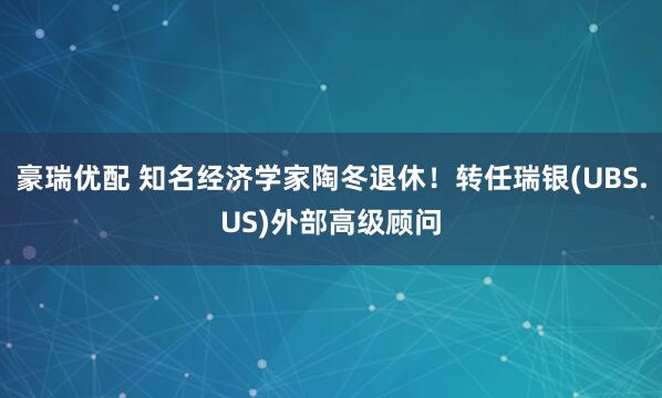 豪瑞优配 知名经济学家陶冬退休！转任瑞银(UBS.US)外部高级顾问