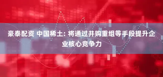 豪泰配资 中国稀土: 将通过并购重组等手段提升企业核心竞争力