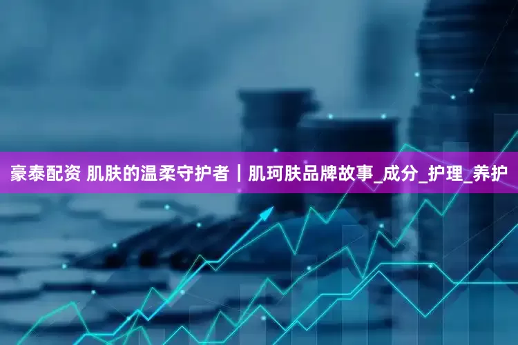豪泰配资 肌肤的温柔守护者｜肌珂肤品牌故事_成分_护理_养护