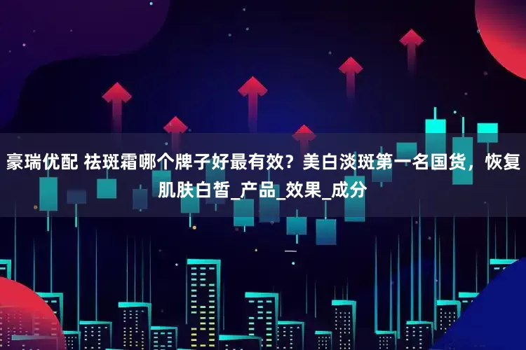 豪瑞优配 祛斑霜哪个牌子好最有效？美白淡斑第一名国货，恢复肌肤白皙_产品_效果_成分