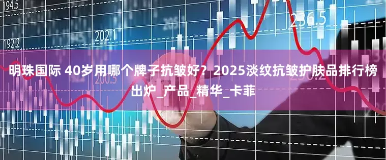 明珠国际 40岁用哪个牌子抗皱好？2025淡纹抗皱护肤品排行榜出炉_产品_精华_卡菲