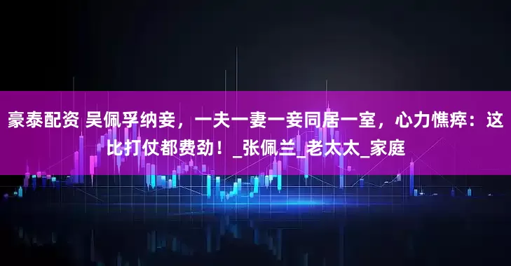 豪泰配资 吴佩孚纳妾，一夫一妻一妾同居一室，心力憔瘁：这比打仗都费劲！_张佩兰_老太太_家庭