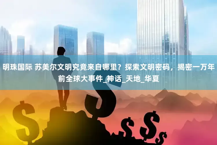 明珠国际 苏美尔文明究竟来自哪里？探索文明密码，揭密一万年前全球大事件_神话_天地_华夏