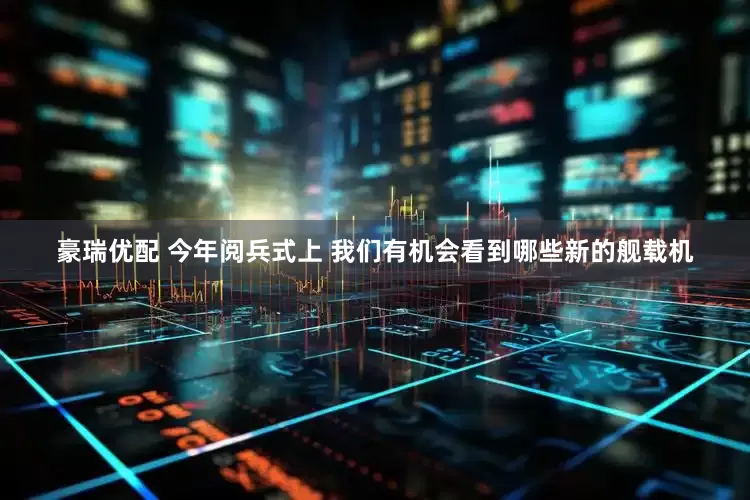豪瑞优配 今年阅兵式上 我们有机会看到哪些新的舰载机