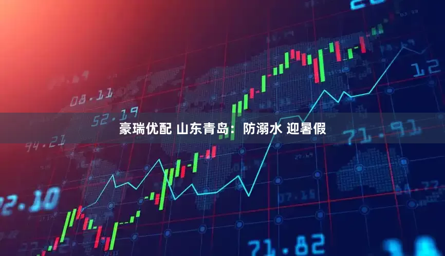 豪瑞优配 山东青岛：防溺水 迎暑假