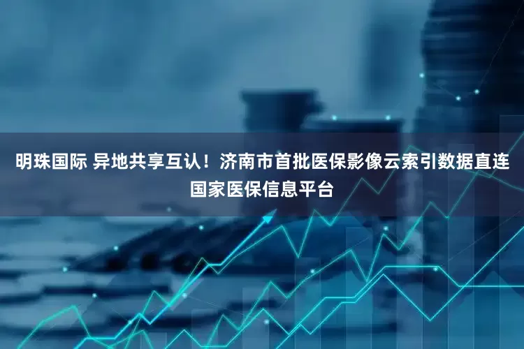 明珠国际 异地共享互认！济南市首批医保影像云索引数据直连国家医保信息平台