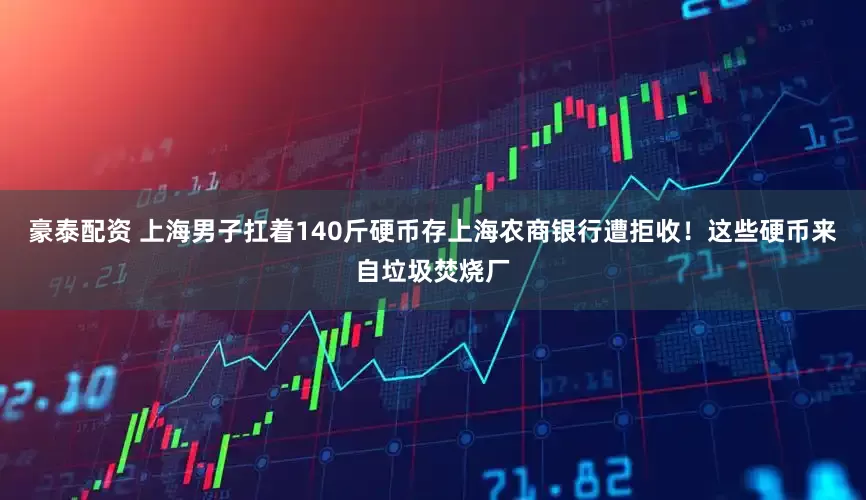 豪泰配资 上海男子扛着140斤硬币存上海农商银行遭拒收！这些硬币来自垃圾焚烧厂
