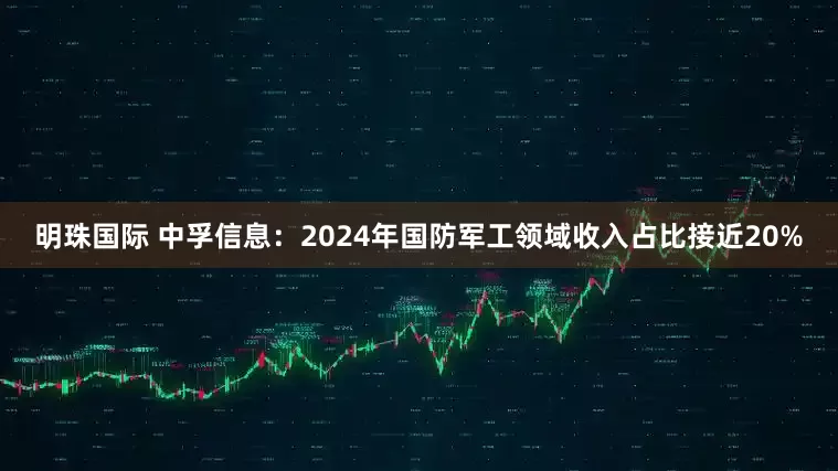 明珠国际 中孚信息：2024年国防军工领域收入占比接近20%