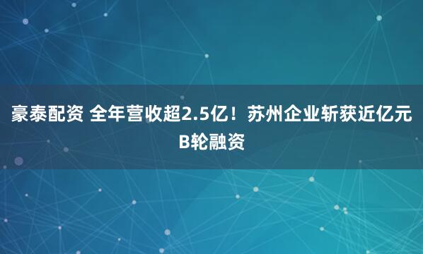 豪泰配资 全年营收超2.5亿！苏州企业斩获近亿元B轮融资