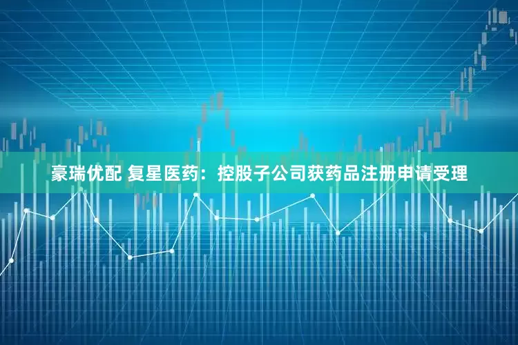 豪瑞优配 复星医药：控股子公司获药品注册申请受理