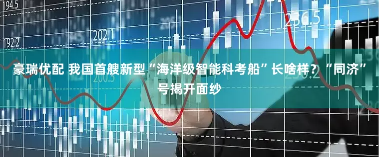 豪瑞优配 我国首艘新型“海洋级智能科考船”长啥样？“同济”号揭开面纱