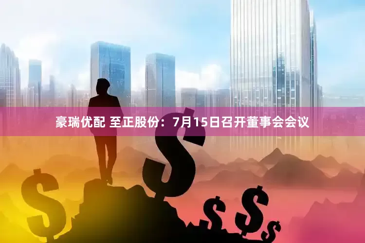 豪瑞优配 至正股份：7月15日召开董事会会议