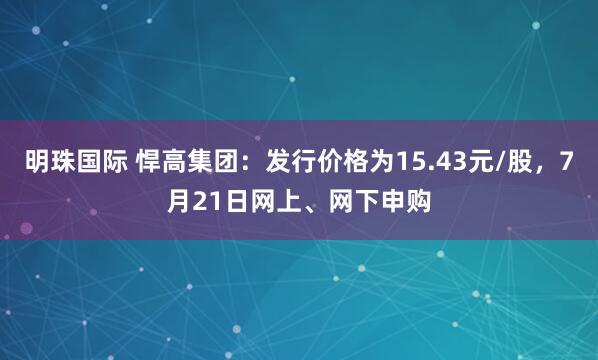明珠国际 悍高集团：发行价格为15.43元/股，7月21日网上、网下申购