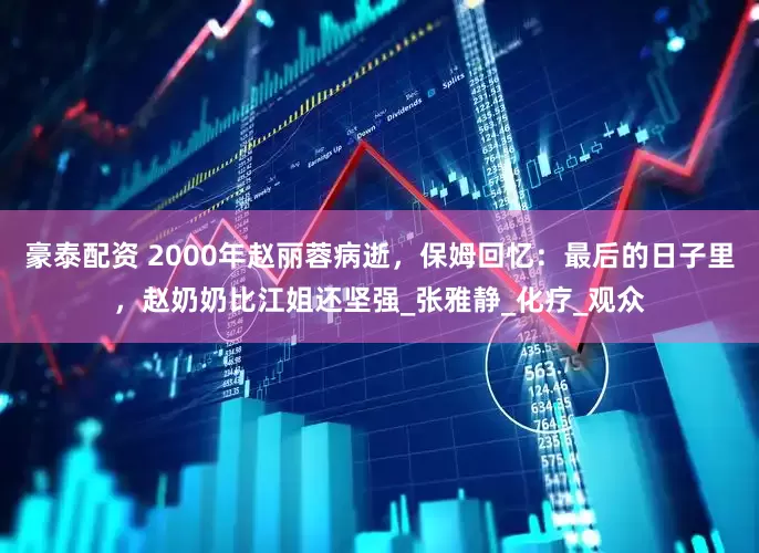 豪泰配资 2000年赵丽蓉病逝，保姆回忆：最后的日子里，赵奶奶比江姐还坚强_张雅静_化疗_观众