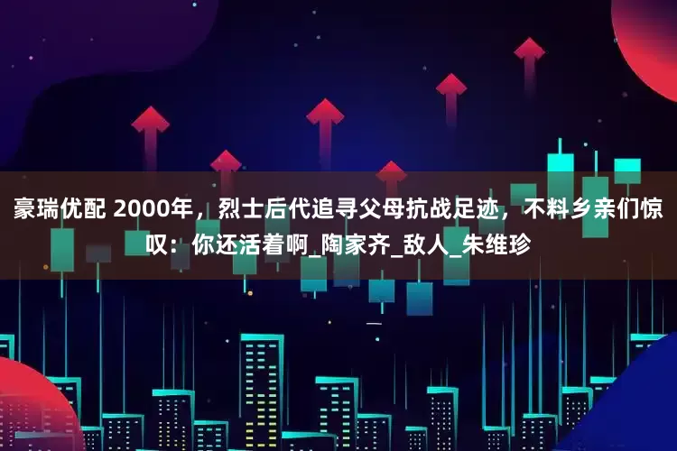 豪瑞优配 2000年，烈士后代追寻父母抗战足迹，不料乡亲们惊叹：你还活着啊_陶家齐_敌人_朱维珍