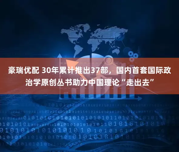 豪瑞优配 30年累计推出37部，国内首套国际政治学原创丛书助力中国理论“走出去”