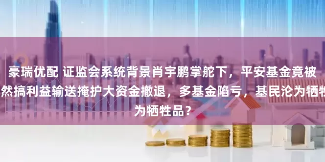 豪瑞优配 证监会系统背景肖宇鹏掌舵下，平安基金竟被爆公然搞利益输送掩护大资金撤退，多基金陷亏，基民沦为牺牲品？