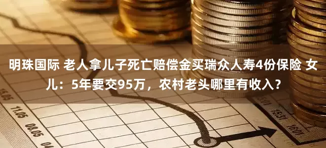 明珠国际 老人拿儿子死亡赔偿金买瑞众人寿4份保险 女儿：5年要交95万，农村老头哪里有收入？