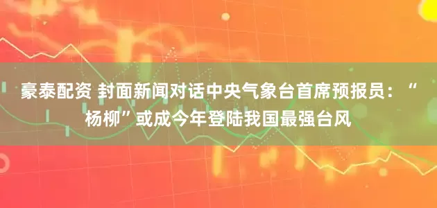 豪泰配资 封面新闻对话中央气象台首席预报员：“杨柳”或成今年登陆我国最强台风
