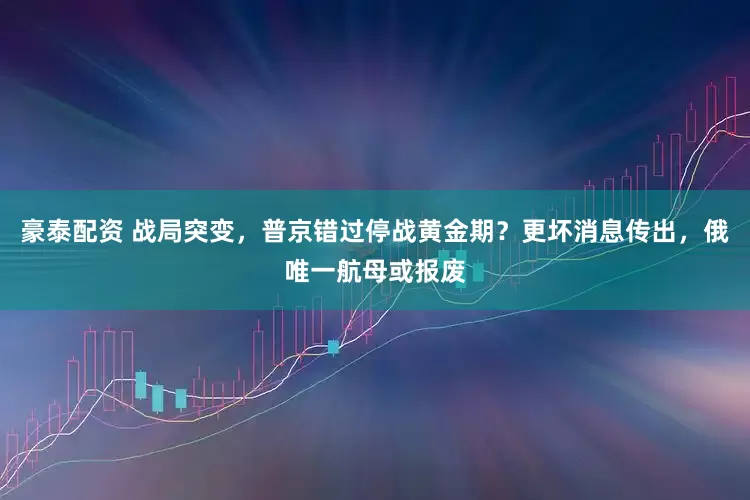 豪泰配资 战局突变,普京错过停战黄金期?更坏消息传出,俄唯一航母或报废